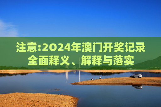 注意:2O24年澳门开奖记录全面释义、解释与落实