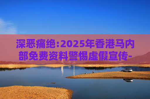 深恶痛绝:2025年香港马内部免费资料警惕虚假宣传-全面释义