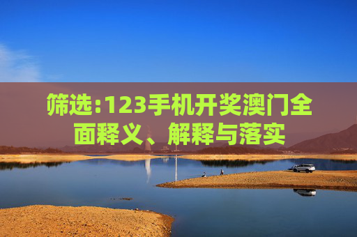 筛选:123手机开奖澳门全面释义、解释与落实