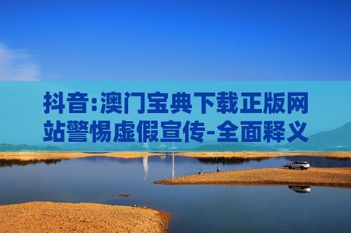 抖音:澳门宝典下载正版网站警惕虚假宣传-全面释义、解释与落实
