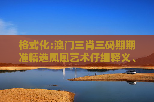格式化:澳门三肖三码期期准精选凤凰艺术仔细释义、解释与落实
