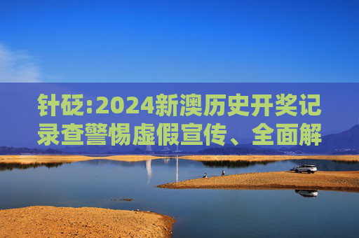针砭:2024新澳历史开奖记录查警惕虚假宣传、全面解答与解释