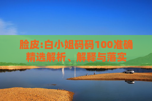 脸皮:白小姐码码100准确精选解析、解释与落实