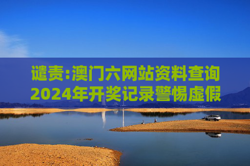 谴责:澳门六网站资料查询2024年开奖记录警惕虚假宣传-全面释义