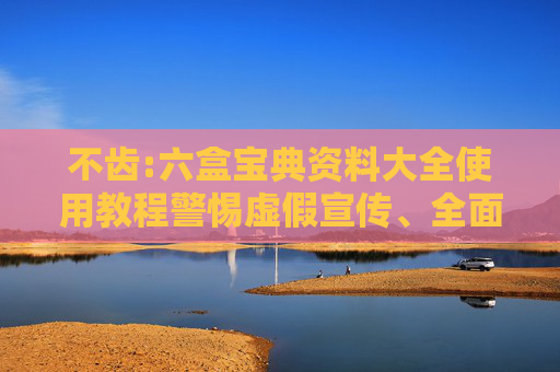 不齿:六盒宝典资料大全使用教程警惕虚假宣传、全面解答与解释
