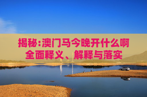 揭秘:澳门马今晚开什么啊全面释义、解释与落实