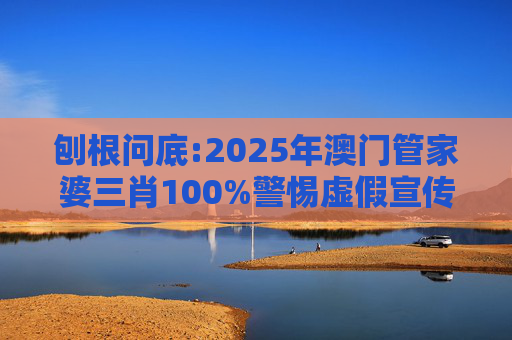 刨根问底:2025年澳门管家婆三肖100%警惕虚假宣传、全面解答