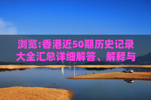 浏览:香港近50期历史记录大全汇总详细解答、解释与落实