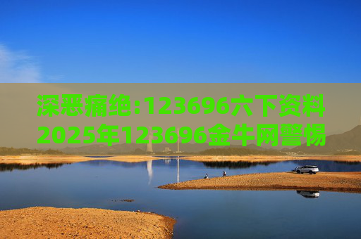 深恶痛绝:123696六下资料2025年123696金牛网警惕虚假宣传、全面解答