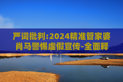 严词批判:2024精准管家婆肖马警惕虚假宣传-全面释义
