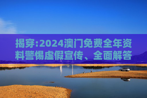 揭穿:2024澳门免费全年资料警惕虚假宣传、全面解答与解释
