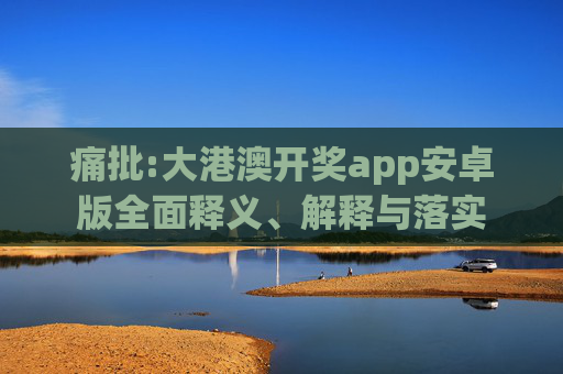 痛批:大港澳开奖app安卓版全面释义、解释与落实