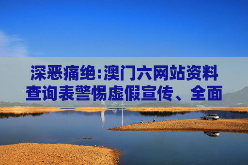 深恶痛绝:澳门六网站资料查询表警惕虚假宣传、全面解答与解释