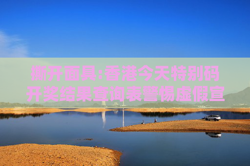 撕开面具:香港今天特别码开奖结果查询表警惕虚假宣传-全面释义、解释与落实