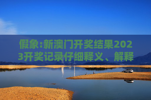 假象:新澳门开奖结果2023开奖记录仔细释义、解释与落实