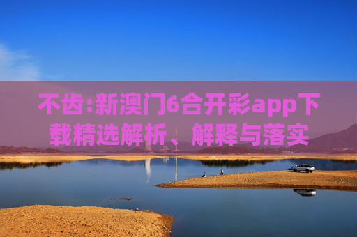 不齿:新澳门6合开彩app下载精选解析、解释与落实