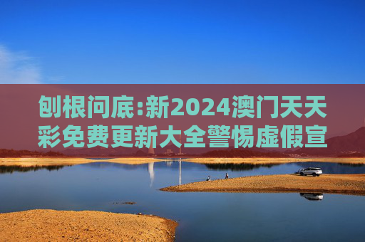 刨根问底:新2024澳门天天彩免费更新大全警惕虚假宣传、全面解答