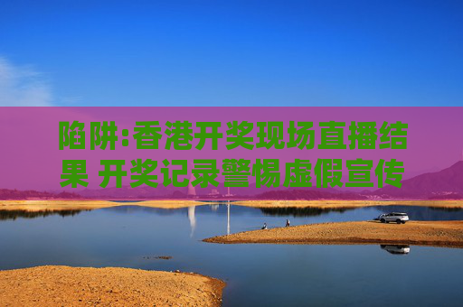 陷阱:香港开奖现场直播结果 开奖记录警惕虚假宣传全面释义