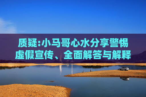 质疑:小马哥心水分享警惕虚假宣传、全面解答与解释