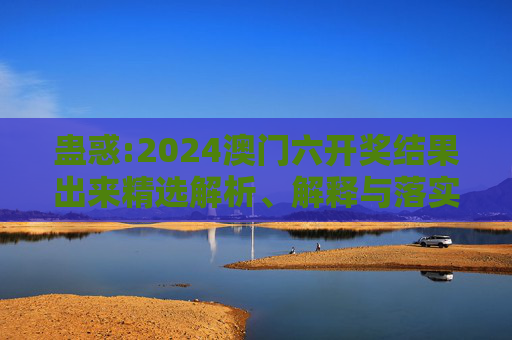 蛊惑:2024澳门六开奖结果出来精选解析、解释与落实