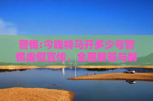 警惕:今晚特马开多少号警惕虚假宣传、全面解答与解释