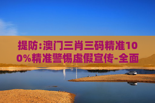 提防:澳门三肖三码精准100%精准警惕虚假宣传-全面释义、解释与落实