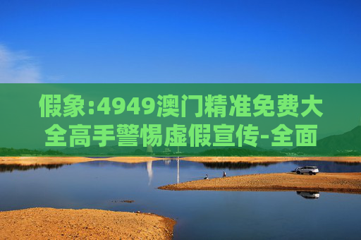假象:4949澳门精准免费大全高手警惕虚假宣传-全面释义