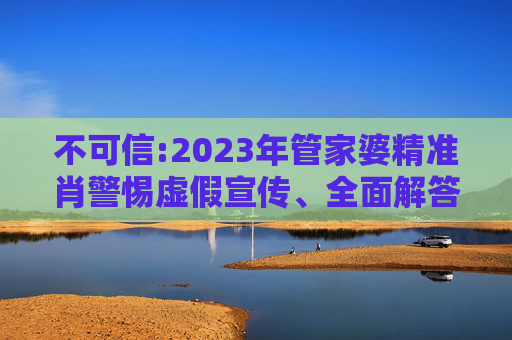 不可信:2023年管家婆精准肖警惕虚假宣传、全面解答与解释