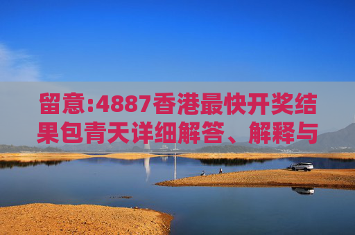 留意:4887香港最快开奖结果包青天详细解答、解释与落实