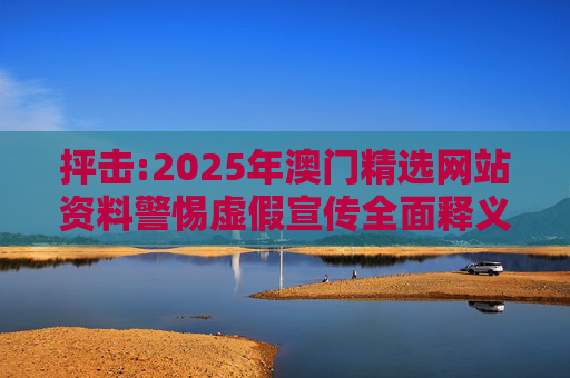 抨击:2025年澳门精选网站资料警惕虚假宣传全面释义