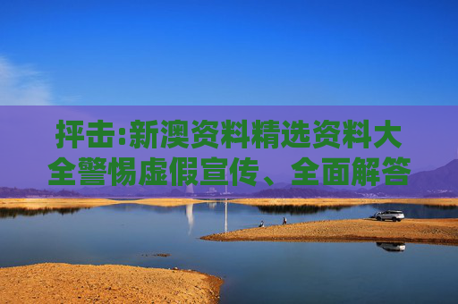 抨击:新澳资料精选资料大全警惕虚假宣传、全面解答与解释