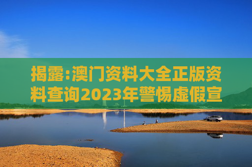 揭露:澳门资料大全正版资料查询2023年警惕虚假宣传、全面解答