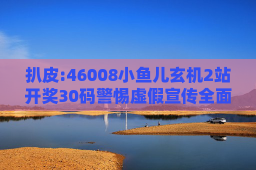 扒皮:46008小鱼儿玄机2站开奖30码警惕虚假宣传全面释义