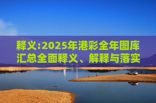 释义:2025年港彩全年图库汇总全面释义、解释与落实