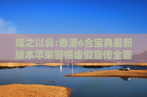 嗤之以鼻:香港6合宝典最新版本苹果警惕虚假宣传全面释义
