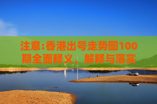 注意:香港出号走势图100期全面释义、解释与落实