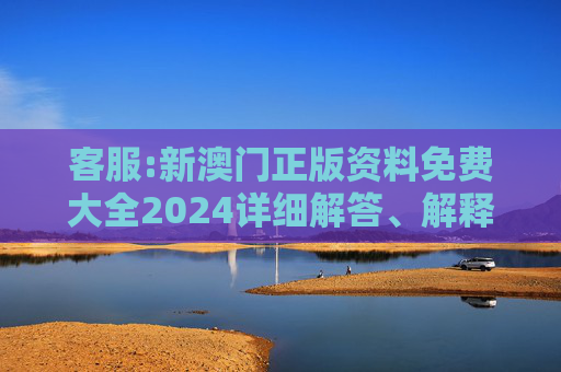 客服:新澳门正版资料免费大全2024详细解答、解释与落实