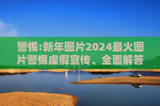 警惕:新年图片2024最火图片警惕虚假宣传、全面解答