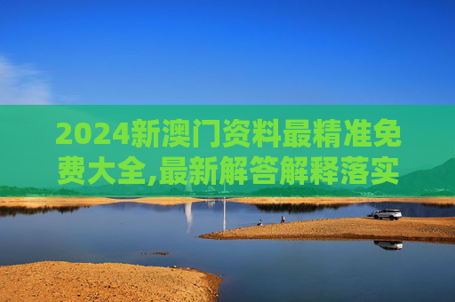 2024新澳门资料最精准免费大全,最新解答解释落实