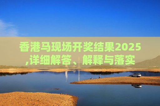 香港马现场开奖结果2025,详细解答、解释与落实