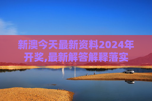 新澳今天最新资料2024年开奖,最新解答解释落实
