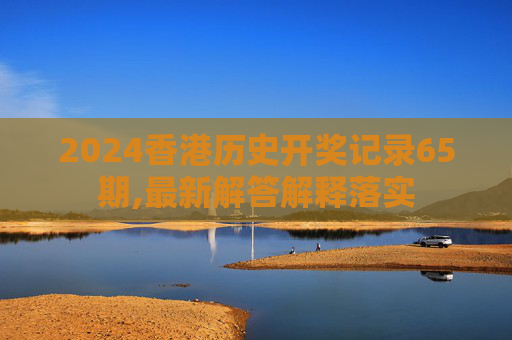 2024香港历史开奖记录65期,最新解答解释落实