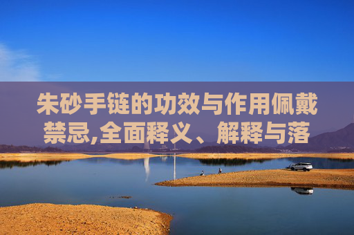 朱砂手链的功效与作用佩戴禁忌,全面释义、解释与落实与警惕虚假宣传
