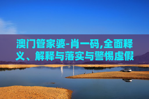澳门管家婆-肖一码,全面释义、解释与落实与警惕虚假宣传
