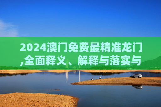 2024澳门免费最精准龙门,全面释义、解释与落实与警惕虚假宣传