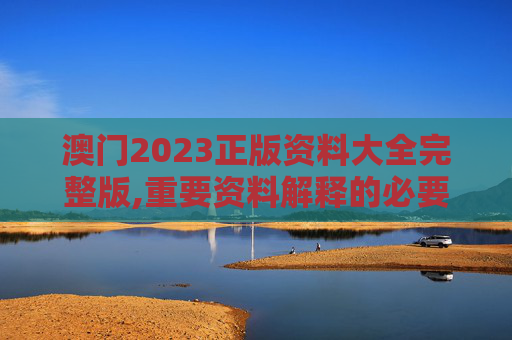 澳门2023正版资料大全完整版,重要资料解释的必要性