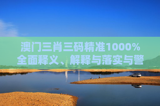 澳门三肖三码精准1000%全面释义、解释与落实与警惕虚假宣传