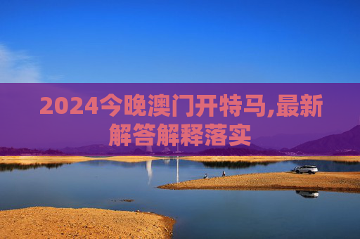 2024今晚澳门开特马,最新解答解释落实