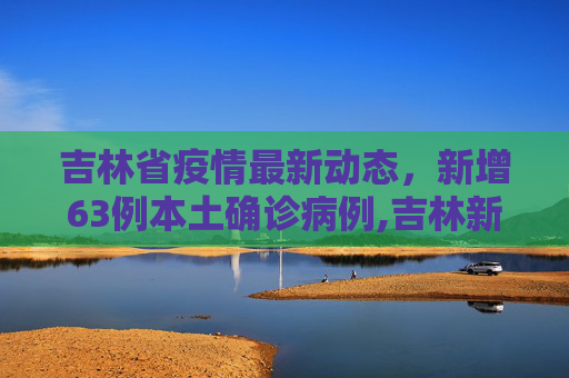 吉林省疫情最新动态，新增63例本土确诊病例,吉林新增63例本土确诊