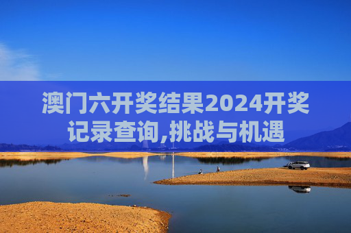 澳门六开奖结果2024开奖记录查询,挑战与机遇